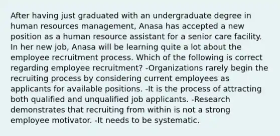 After having just graduated with an undergraduate degree in human resources management, Anasa has accepted a new position as a human resource assistant for a senior care facility. In her new job, Anasa will be learning quite a lot about the employee recruitment process. Which of the following is correct regarding employee recruitment? -Organizations rarely begin the recruiting process by considering current employees as applicants for available positions. -It is the process of attracting both qualified and unqualified job applicants. -Research demonstrates that recruiting from within is not a strong employee motivator. -It needs to be systematic.