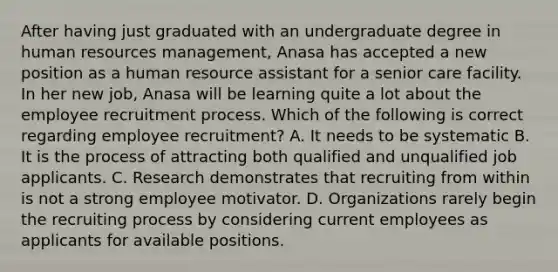 After having just graduated with an undergraduate degree in human resources management, Anasa has accepted a new position as a human resource assistant for a senior care facility. In her new job, Anasa will be learning quite a lot about the employee recruitment process. Which of the following is correct regarding employee recruitment? A. It needs to be systematic B. It is the process of attracting both qualified and unqualified job applicants. C. Research demonstrates that recruiting from within is not a strong employee motivator. D. Organizations rarely begin the recruiting process by considering current employees as applicants for available positions.