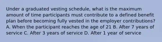 Under a graduated vesting schedule, what is the maximum amount of time participants must contribute to a defined benefit plan before becoming fully vested in the employer contributions? A. When the participant reaches the age of 21 B. After 7 years of service C. After 3 years of service D. After 1 year of service