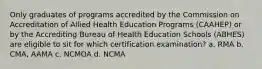 Only graduates of programs accredited by the Commission on Accreditation of Allied Health Education Programs (CAAHEP) or by the Accrediting Bureau of Health Education Schools (ABHES) are eligible to sit for which certification examination? a. RMA b. CMA, AAMA c. NCMOA d. NCMA