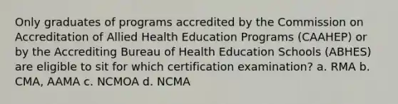 Only graduates of programs accredited by the Commission on Accreditation of Allied Health Education Programs (CAAHEP) or by the Accrediting Bureau of Health Education Schools (ABHES) are eligible to sit for which certification examination? a. RMA b. CMA, AAMA c. NCMOA d. NCMA