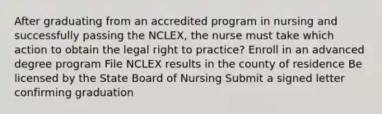 After graduating from an accredited program in nursing and successfully passing the NCLEX, the nurse must take which action to obtain the legal right to practice? Enroll in an advanced degree program File NCLEX results in the county of residence Be licensed by the State Board of Nursing Submit a signed letter confirming graduation