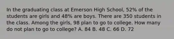 In the graduating class at Emerson High School, 52% of the students are girls and 48% are boys. There are 350 students in the class. Among the girls, 98 plan to go to college. How many do not plan to go to college? A. 84 B. 48 C. 66 D. 72