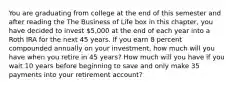 You are graduating from college at the end of this semester and after reading the The Business of Life box in this​ chapter, you have decided to invest 5,000 at the end of each year into a Roth IRA for the next 45 years. If you earn 8 percent compounded annually on your​ investment, how much will you have when you retire in 45 years? How much will you have if you wait 10 years before beginning to save and only make 35 payments into your retirement​ account?