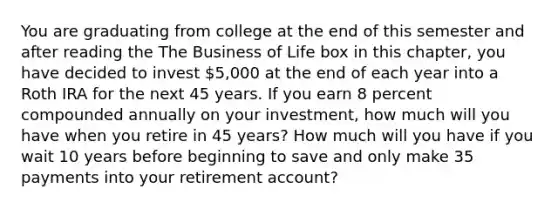 You are graduating from college at the end of this semester and after reading the The Business of Life box in this​ chapter, you have decided to invest 5,000 at the end of each year into a Roth IRA for the next 45 years. If you earn 8 percent compounded annually on your​ investment, how much will you have when you retire in 45 years? How much will you have if you wait 10 years before beginning to save and only make 35 payments into your retirement​ account?