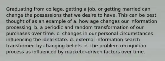 Graduating from college, getting a job, or getting married can change the possessions that we desire to have. This can be best thought of as an example of a. how age changes our information processing. b. a periodic and random transformation of our purchases over time. c. changes in our personal circumstances influencing the ideal state. d. external information search transformed by changing beliefs. e. the problem recognition process as influenced by marketer-driven factors over time.