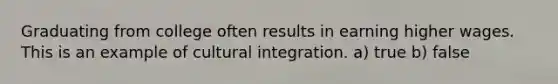 Graduating from college often results in earning higher wages. This is an example of cultural integration. a) true b) false