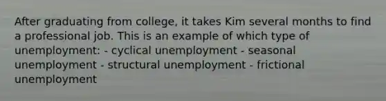 After graduating from college, it takes Kim several months to find a professional job. This is an example of which type of unemployment: - cyclical unemployment - seasonal unemployment - structural unemployment - frictional unemployment