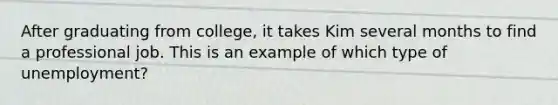 After graduating from college, it takes Kim several months to find a professional job. This is an example of which type of unemployment?