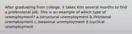 After graduating from college, it takes Kim several months to find a professional job. This is an example of which type of unemployment? a.)structural unemployment b.)frictional unemployment c.)seasonal unemployment d.)cyclical unemployment