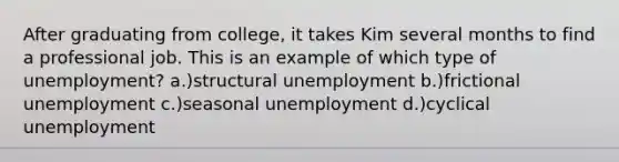 After graduating from college, it takes Kim several months to find a professional job. This is an example of which type of unemployment? a.)structural unemployment b.)frictional unemployment c.)seasonal unemployment d.)cyclical unemployment