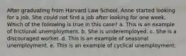 After graduating from Harvard Law School, Anne started looking for a job. She could not find a job after looking for one week. Which of the following is true in this case? a. This is an example of frictional unemployment. b. She is underemployed. c. She is a discouraged worker. d. This is an example of seasonal unemployment. e. This is an example of cyclical unemployment.