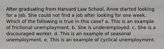 After graduating from Harvard Law School, Anne started looking for a job. She could not find a job after looking for one week. Which of the following is true in this case? a. This is an example of frictional unemployment. b. She is underemployed. c. She is a discouraged worker. d. This is an example of seasonal unemployment. e. This is an example of cyclical unemployment.