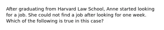 After graduating from Harvard Law School, Anne started looking for a job. She could not find a job after looking for one week. Which of the following is true in this case?