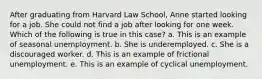 After graduating from Harvard Law School, Anne started looking for a job. She could not find a job after looking for one week. Which of the following is true in this case? a. ​This is an example of seasonal unemployment. b. ​She is underemployed. c. ​She is a discouraged worker. d. ​This is an example of frictional unemployment. e. ​This is an example of cyclical unemployment.