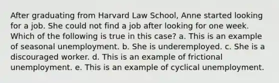 After graduating from Harvard Law School, Anne started looking for a job. She could not find a job after looking for one week. Which of the following is true in this case? a. ​This is an example of seasonal unemployment. b. ​She is underemployed. c. ​She is a discouraged worker. d. ​This is an example of frictional unemployment. e. ​This is an example of cyclical unemployment.