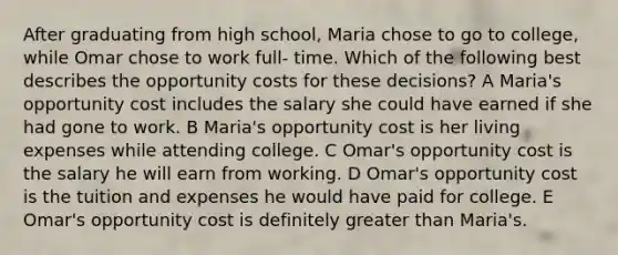 After graduating from high school, Maria chose to go to college, while Omar chose to work full- time. Which of the following best describes the opportunity costs for these decisions? A Maria's opportunity cost includes the salary she could have earned if she had gone to work. B Maria's opportunity cost is her living expenses while attending college. C Omar's opportunity cost is the salary he will earn from working. D Omar's opportunity cost is the tuition and expenses he would have paid for college. E Omar's opportunity cost is definitely greater than Maria's.