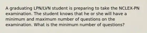 A graduating LPN/LVN student is preparing to take the NCLEX-PN examination. The student knows that he or she will have a minimum and maximum number of questions on the examination. What is the minimum number of questions?