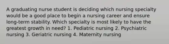 A graduating nurse student is deciding which nursing specialty would be a good place to begin a nursing career and ensure long-term stability. Which specialty is most likely to have the greatest growth in need? 1. Pediatric nursing 2. Psychiatric nursing 3. Geriatric nursing 4. Maternity nursing