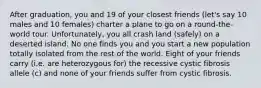 After graduation, you and 19 of your closest friends (let's say 10 males and 10 females) charter a plane to go on a round-the-world tour. Unfortunately, you all crash land (safely) on a deserted island. No one finds you and you start a new population totally isolated from the rest of the world. Eight of your friends carry (i.e. are heterozygous for) the recessive cystic fibrosis allele (c) and none of your friends suffer from cystic fibrosis.