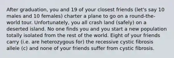 After graduation, you and 19 of your closest friends (let's say 10 males and 10 females) charter a plane to go on a round-the-world tour. Unfortunately, you all crash land (safely) on a deserted island. No one finds you and you start a new population totally isolated from the rest of the world. Eight of your friends carry (i.e. are heterozygous for) the recessive cystic fibrosis allele (c) and none of your friends suffer from cystic fibrosis.