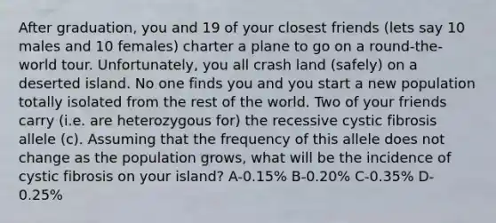 After graduation, you and 19 of your closest friends (lets say 10 males and 10 females) charter a plane to go on a round-the-world tour. Unfortunately, you all crash land (safely) on a deserted island. No one finds you and you start a new population totally isolated from the rest of the world. Two of your friends carry (i.e. are heterozygous for) the recessive cystic fibrosis allele (c). Assuming that the frequency of this allele does not change as the population grows, what will be the incidence of cystic fibrosis on your island? A-0.15% B-0.20% C-0.35% D-0.25%