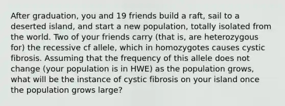 After graduation, you and 19 friends build a raft, sail to a deserted island, and start a new population, totally isolated from the world. Two of your friends carry (that is, are heterozygous for) the recessive cf allele, which in homozygotes causes cystic fibrosis. Assuming that the frequency of this allele does not change (your population is in HWE) as the population grows, what will be the instance of cystic fibrosis on your island once the population grows large?