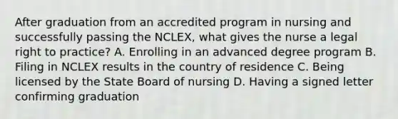 After graduation from an accredited program in nursing and successfully passing the NCLEX, what gives the nurse a legal right to practice? A. Enrolling in an advanced degree program B. Filing in NCLEX results in the country of residence C. Being licensed by the State Board of nursing D. Having a signed letter confirming graduation