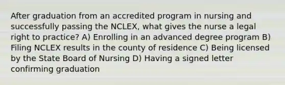 After graduation from an accredited program in nursing and successfully passing the NCLEX, what gives the nurse a legal right to practice? A) Enrolling in an advanced degree program B) Filing NCLEX results in the county of residence C) Being licensed by the State Board of Nursing D) Having a signed letter confirming graduation