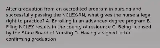 After graduation from an accredited program in nursing and successfully passing the NCLEX-RN, what gives the nurse a legal right to practice? A. Enrolling in an advanced degree program B. Filing NCLEX results in the county of residence C. Being licensed by the State Board of Nursing D. Having a signed letter confirming graduation