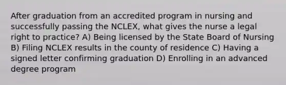 After graduation from an accredited program in nursing and successfully passing the NCLEX, what gives the nurse a legal right to practice? A) Being licensed by the State Board of Nursing B) Filing NCLEX results in the county of residence C) Having a signed letter confirming graduation D) Enrolling in an advanced degree program