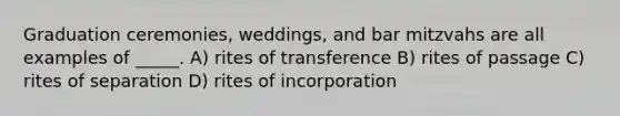 Graduation ceremonies, weddings, and bar mitzvahs are all examples of _____. A) rites of transference B) rites of passage C) rites of separation D) rites of incorporation