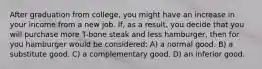 After graduation from college, you might have an increase in your income from a new job. If, as a result, you decide that you will purchase more T-bone steak and less hamburger, then for you hamburger would be considered: A) a normal good. B) a substitute good. C) a complementary good. D) an inferior good.