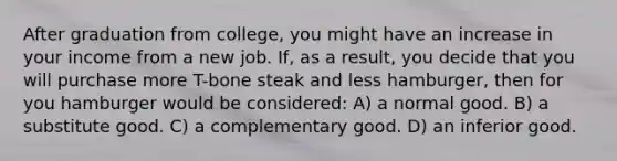 After graduation from college, you might have an increase in your income from a new job. If, as a result, you decide that you will purchase more T-bone steak and less hamburger, then for you hamburger would be considered: A) a normal good. B) a substitute good. C) a complementary good. D) an inferior good.