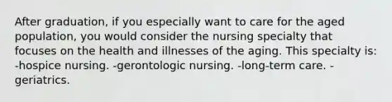 After graduation, if you especially want to care for the aged population, you would consider the nursing specialty that focuses on the health and illnesses of the aging. This specialty is: -hospice nursing. -gerontologic nursing. -long-term care. -geriatrics.