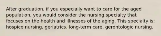 After graduation, if you especially want to care for the aged population, you would consider the nursing specialty that focuses on the health and illnesses of the aging. This specialty is: hospice nursing. geriatrics. long-term care. gerontologic nursing.