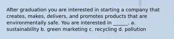 After graduation you are interested in starting a company that creates, makes, delivers, and promotes products that are environmentally safe. You are interested in ______. a. sustainability b. green marketing c. recycling d. pollution