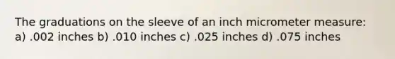 The graduations on the sleeve of an inch micrometer measure: a) .002 inches b) .010 inches c) .025 inches d) .075 inches