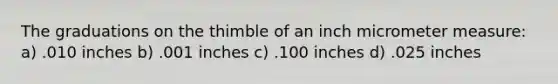 The graduations on the thimble of an inch micrometer measure: a) .010 inches b) .001 inches c) .100 inches d) .025 inches