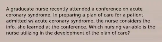 A graducate nurse recently attended a conference on acute coronary syndrome. In preparing a plan of care for a patient admitted w/ acute coronary syndrome, the nurse considers the info. she learned at the conference. Which nursing variable is the nurse utilizing in the development of the plan of care?