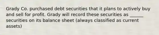 Grady Co. purchased debt securities that it plans to actively buy and sell for profit. Grady will record these securities as ______ securities on its <a href='https://www.questionai.com/knowledge/k1u07UMB1r-balance-sheet' class='anchor-knowledge'>balance sheet</a> (always classified as current assets)