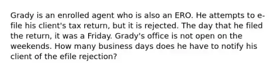 Grady is an enrolled agent who is also an ERO. He attempts to e-file his client's tax return, but it is rejected. The day that he filed the return, it was a Friday. Grady's office is not open on the weekends. How many business days does he have to notify his client of the efile rejection?