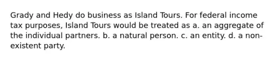 Grady and Hedy do business as Island Tours. For federal income tax purposes, Island Tours would be treated as a. an aggregate of the individual partners. b. a natural person. c. an entity. d. a non-existent party.