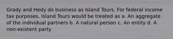 Grady and Hedy do business as Island Tours. For federal income tax purposes, Island Tours would be treated as a. An aggregate of the individual partners b. A natural person c. An entity d. A non-existent party