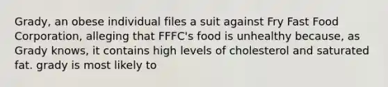 Grady, an obese individual files a suit against Fry Fast Food Corporation, alleging that FFFC's food is unhealthy because, as Grady knows, it contains high levels of cholesterol and saturated fat. grady is most likely to