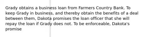 Grady obtains a business loan from Farmers Country Bank. To keep Grady in business, and thereby obtain the benefits of a deal between them, Dakota promises the loan officer that she will repay the loan if Grady does not. To be enforceable, Dakota's promise