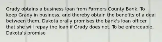 Grady obtains a business loan from Farmers County Bank. To keep Grady in business, and thereby obtain the benefits of a deal between them, Dakota orally promises the bank's loan officer that she will repay the loan if Grady does not. To be enforceable, Dakota's promise