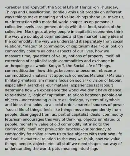 -Graeber and Kopytoff, the Social Life of Things -on Thursday, Things and Classification, Bordieu -this unit broadly on different ways things make meaning and value -things shape us, make us, our interaction with material world shapes us on personal / collective levels -assignment deals with this, food, scales of the collective -Marx gets at why people in capitalist economies think the way we do about commodities and the market -same idea of the commodity, the way we understand it separately from social relations, "magic" of commodity, of capitalism itself -our look on commodity colours all other aspects of our lives, how we measure time, questions of value, notions of property itself, all extensions of capitalist logic -commodities and exchange in anthropology as whole, Kopytoff, the Social Life of Things, commoditization, how things become, unbecome, rebecome commoditized -materialist approach connotes Marxism / Marxian thinking -materialism means focus on social / division of labour, especially hierarchies -our material experiences (at labour) determine how we experience the world -we don't have chance to relativize it, logic of capitalism, relations between people and objects -understanding culture as ideology, system of symbols and ideas that holds up a social order -material sources of power -'social life of things' feels like things move independently from people, disengaged from us, part of capitalist ideals -commodity fetishism encourages this way of thinking, objects unrelated to people, monetary value of old commodity intrinsic to the commodity itself, not production process -our tendency to commodity fetishism allows us to see objects with their own life and value -material relation to the way we think, how we value things, people, objects etc. -all stuff we need shapes our way of understanding the world, puts meaning into things