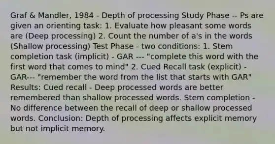 Graf & Mandler, 1984 - Depth of processing Study Phase -- Ps are given an orienting task: 1. Evaluate how pleasant some words are (Deep processing) 2. Count the number of a's in the words (Shallow processing) Test Phase - two conditions: 1. Stem completion task (implicit) - GAR --- "complete this word with the first word that comes to mind" 2. Cued Recall task (explicit) - GAR--- "remember the word from the list that starts with GAR" Results: Cued recall - Deep processed words are better remembered than shallow processed words. Stem completion - No difference between the recall of deep or shallow processed words. Conclusion: Depth of processing affects explicit memory but not implicit memory.