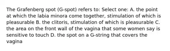 The Grafenberg spot (G-spot) refers to: Select one: A. the point at which the labia minora come together, stimulation of which is pleasurable B. the clitoris, stimulation of which is pleasurable C. the area on the front wall of the vagina that some women say is sensitive to touch D. the spot on a G-string that covers the vagina